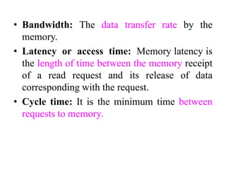 • Bandwidth: The data transfer rate by the
memory.
• Latency or access time: Memory latency is
the length of time between the memory receipt
of a read request and its release of data
corresponding with the request.
• Cycle time: It is the minimum time between
requests to memory.
 