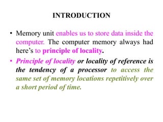 INTRODUCTION
• Memory unit enables us to store data inside the
computer. The computer memory always had
here’s to principle of locality.
• Principle of locality or locality of reference is
the tendency of a processor to access the
same set of memory locations repetitively over
a short period of time.
 