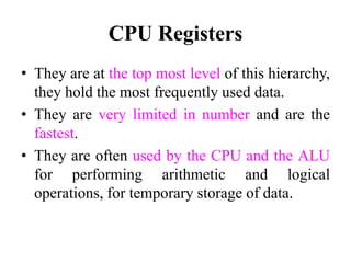 CPU Registers
• They are at the top most level of this hierarchy,
they hold the most frequently used data.
• They are very limited in number and are the
fastest.
• They are often used by the CPU and the ALU
for performing arithmetic and logical
operations, for temporary storage of data.
 