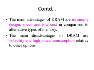 Contd…
• The main advantages of DRAM are its simple
design, speed and low cost in comparison to
alternative types of memory.
• The main disadvantages of DRAM are
volatility and high power consumption relative
to other options.
 