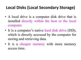 Local Disks (Local Secondary Storage)
• A local drive is a computer disk drive that is
installed directly within the host or the local
computer.
• It is a computer’s native hard disk drive (DD),
which is directly accessed by the computer for
storing and retrieving data.
• It is a cheaper memory with more memory
access time.
 