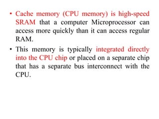 • Cache memory (CPU memory) is high-speed
SRAM that a computer Microprocessor can
access more quickly than it can access regular
RAM.
• This memory is typically integrated directly
into the CPU chip or placed on a separate chip
that has a separate bus interconnect with the
CPU.
 