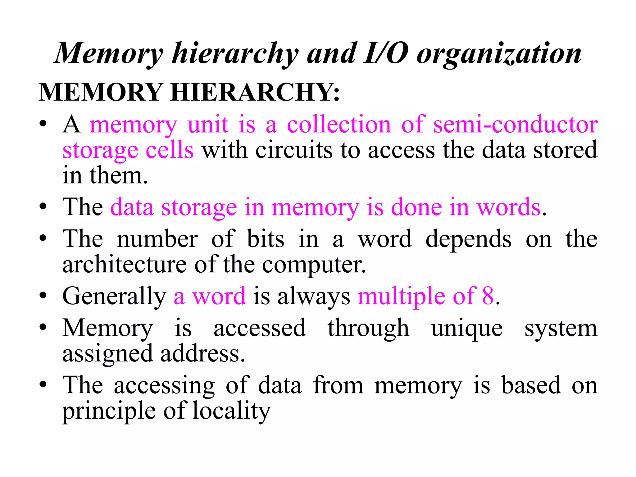 Memory hierarchy and I/O organization
MEMORY HIERARCHY:
• A memory unit is a collection of semi-conductor
storage cells with circuits to access the data stored
in them.
• The data storage in memory is done in words.
• The number of bits in a word depends on the
architecture of the computer.
• Generally a word is always multiple of 8.
• Memory is accessed through unique system
assigned address.
• The accessing of data from memory is based on
principle of locality
 