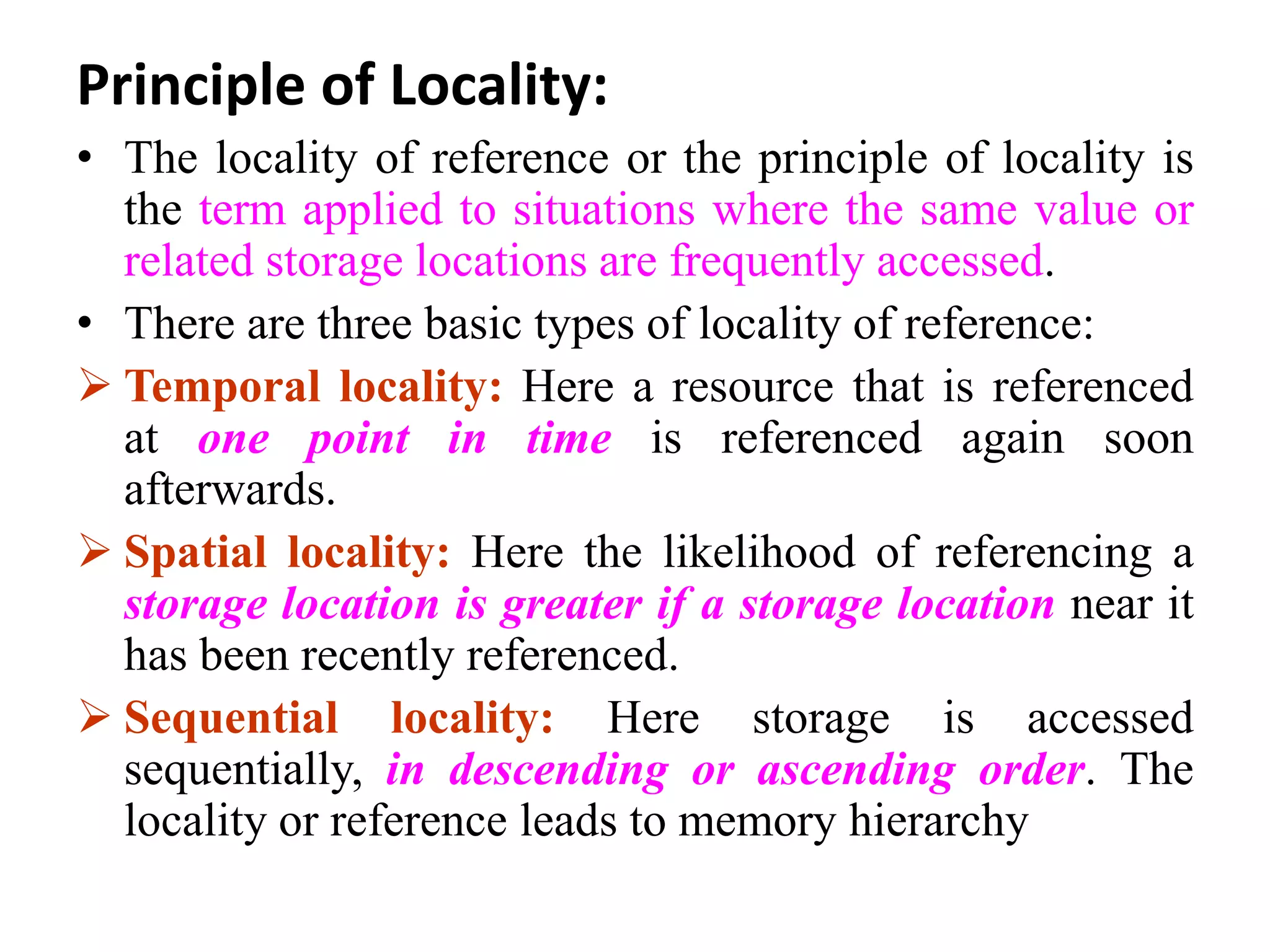 Principle of Locality:
• The locality of reference or the principle of locality is
the term applied to situations where the same value or
related storage locations are frequently accessed.
• There are three basic types of locality of reference:
 Temporal locality: Here a resource that is referenced
at one point in time is referenced again soon
afterwards.
 Spatial locality: Here the likelihood of referencing a
storage location is greater if a storage location near it
has been recently referenced.
 Sequential locality: Here storage is accessed
sequentially, in descending or ascending order. The
locality or reference leads to memory hierarchy
 