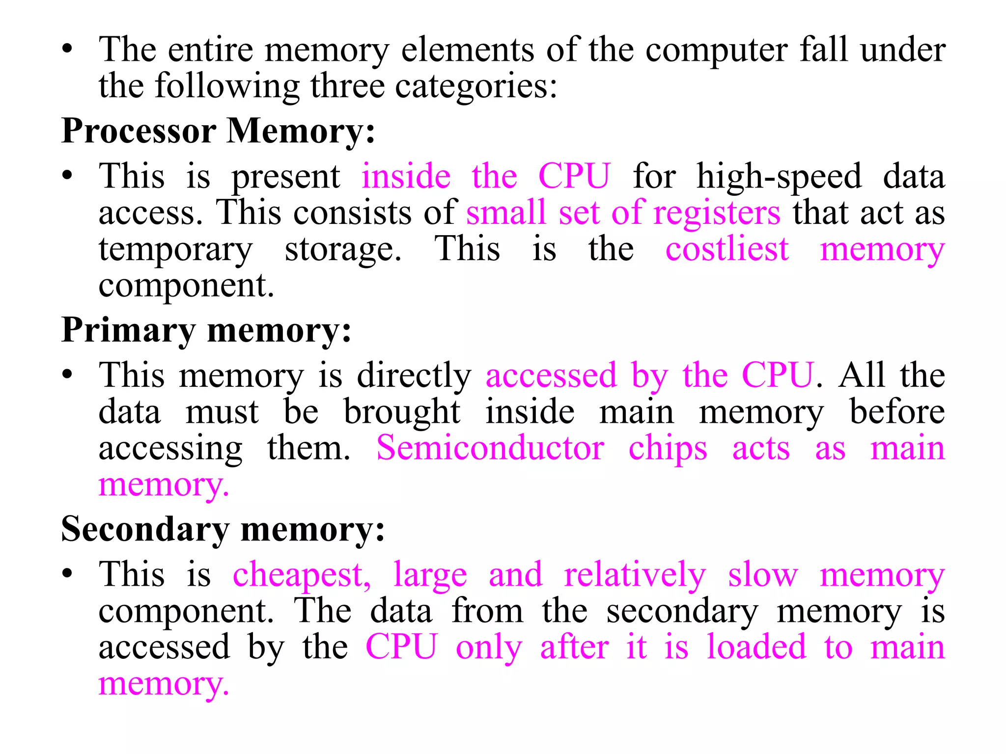 • The entire memory elements of the computer fall under
the following three categories:
Processor Memory:
• This is present inside the CPU for high-speed data
access. This consists of small set of registers that act as
temporary storage. This is the costliest memory
component.
Primary memory:
• This memory is directly accessed by the CPU. All the
data must be brought inside main memory before
accessing them. Semiconductor chips acts as main
memory.
Secondary memory:
• This is cheapest, large and relatively slow memory
component. The data from the secondary memory is
accessed by the CPU only after it is loaded to main
memory.
 