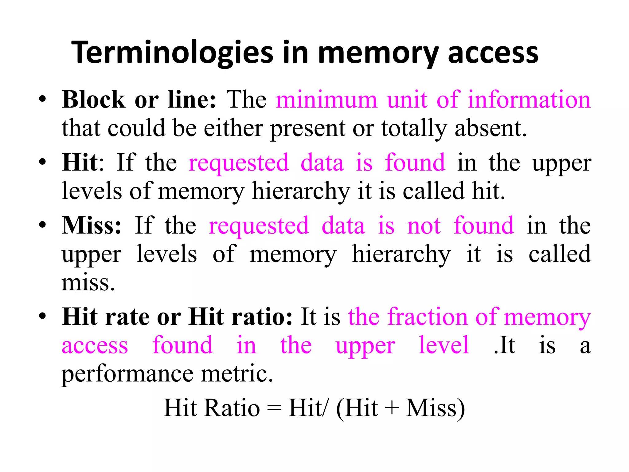 Terminologies in memory access
• Block or line: The minimum unit of information
that could be either present or totally absent.
• Hit: If the requested data is found in the upper
levels of memory hierarchy it is called hit.
• Miss: If the requested data is not found in the
upper levels of memory hierarchy it is called
miss.
• Hit rate or Hit ratio: It is the fraction of memory
access found in the upper level .It is a
performance metric.
Hit Ratio = Hit/ (Hit + Miss)
 
