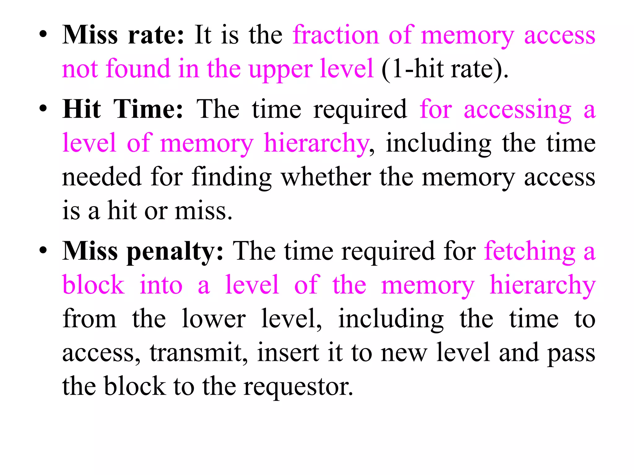 • Miss rate: It is the fraction of memory access
not found in the upper level (1-hit rate).
• Hit Time: The time required for accessing a
level of memory hierarchy, including the time
needed for finding whether the memory access
is a hit or miss.
• Miss penalty: The time required for fetching a
block into a level of the memory hierarchy
from the lower level, including the time to
access, transmit, insert it to new level and pass
the block to the requestor.
 