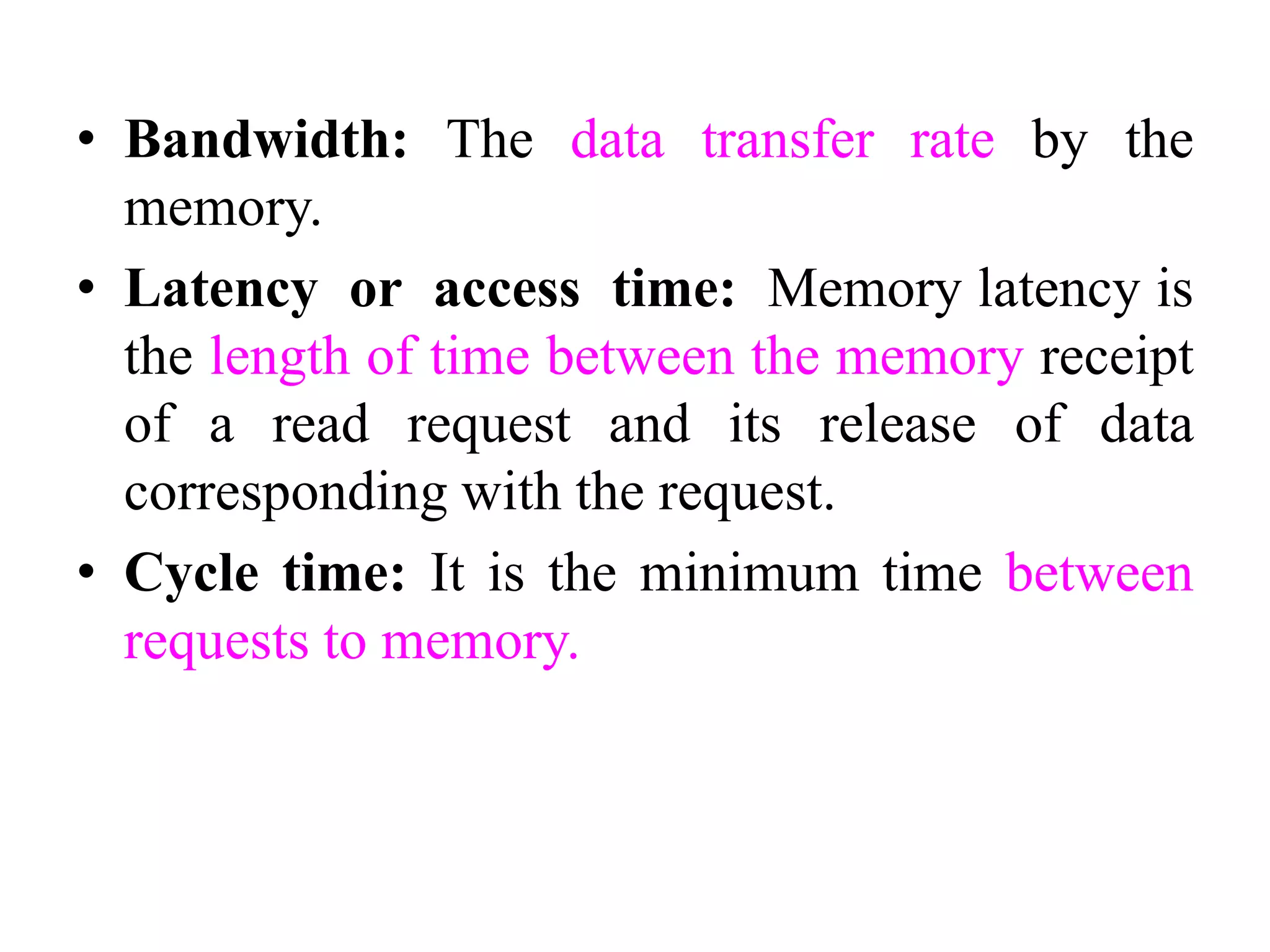 • Bandwidth: The data transfer rate by the
memory.
• Latency or access time: Memory latency is
the length of time between the memory receipt
of a read request and its release of data
corresponding with the request.
• Cycle time: It is the minimum time between
requests to memory.
 