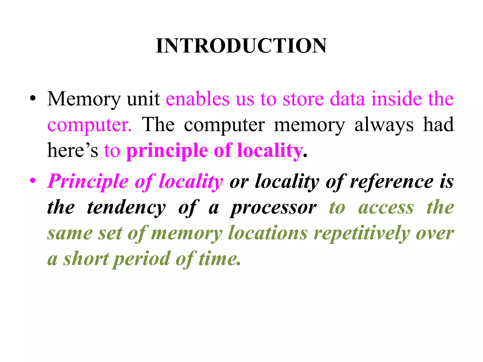 INTRODUCTION
• Memory unit enables us to store data inside the
computer. The computer memory always had
here’s to principle of locality.
• Principle of locality or locality of reference is
the tendency of a processor to access the
same set of memory locations repetitively over
a short period of time.
 