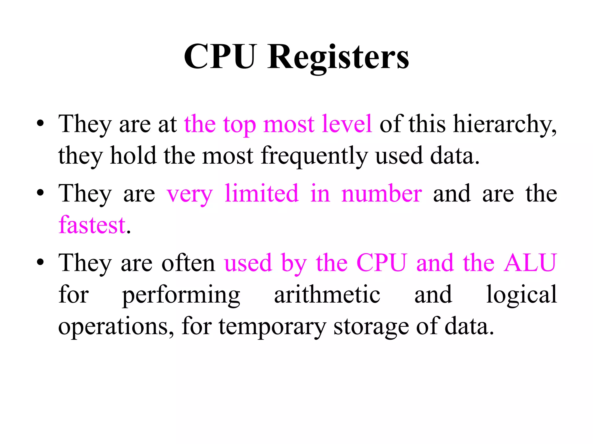 CPU Registers
• They are at the top most level of this hierarchy,
they hold the most frequently used data.
• They are very limited in number and are the
fastest.
• They are often used by the CPU and the ALU
for performing arithmetic and logical
operations, for temporary storage of data.
 