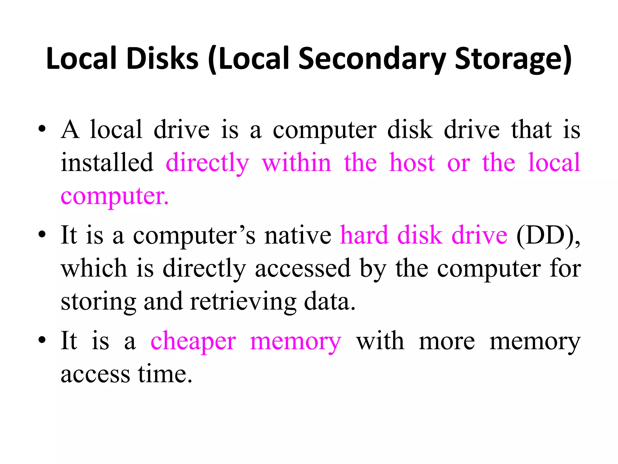 Local Disks (Local Secondary Storage)
• A local drive is a computer disk drive that is
installed directly within the host or the local
computer.
• It is a computer’s native hard disk drive (DD),
which is directly accessed by the computer for
storing and retrieving data.
• It is a cheaper memory with more memory
access time.
 