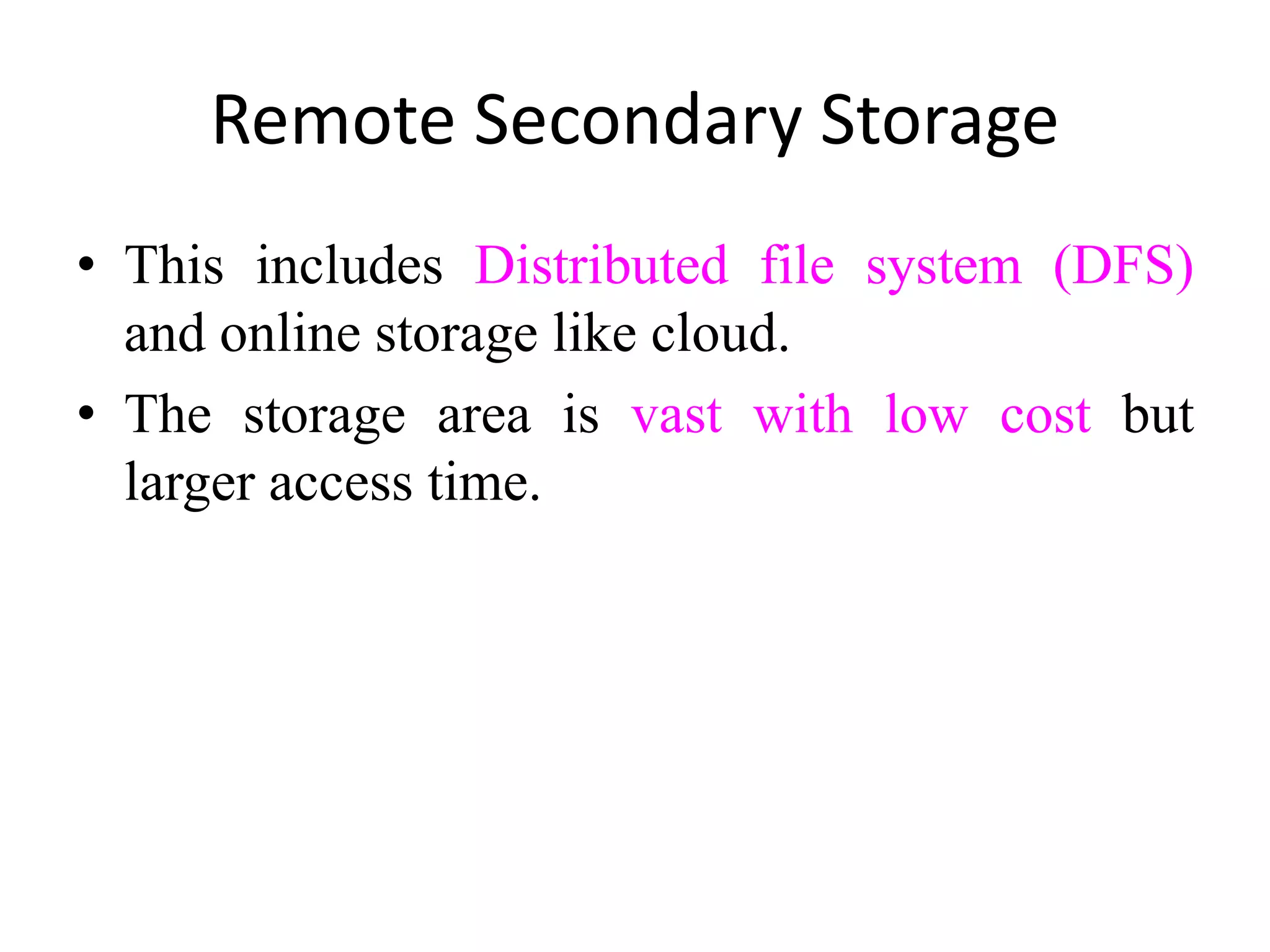 Remote Secondary Storage
• This includes Distributed file system (DFS)
and online storage like cloud.
• The storage area is vast with low cost but
larger access time.
 