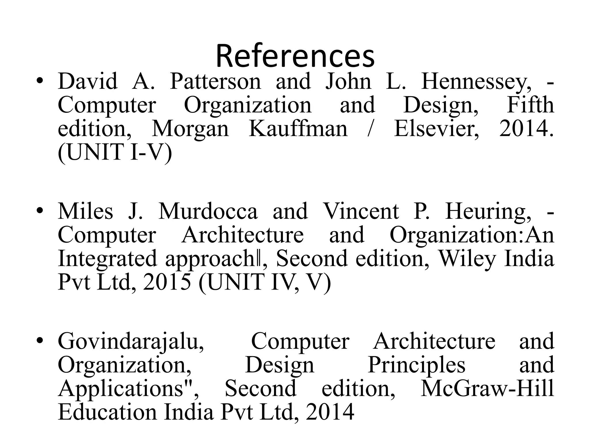 References
• David A. Patterson and John L. Hennessey, -
Computer Organization and Design, Fifth
edition, Morgan Kauffman / Elsevier, 2014.
(UNIT I-V)
• Miles J. Murdocca and Vincent P. Heuring, -
Computer Architecture and Organization:An
Integrated approach‖, Second edition, Wiley India
Pvt Ltd, 2015 (UNIT IV, V)
• Govindarajalu, Computer Architecture and
Organization, Design Principles and
Applications", Second edition, McGraw-Hill
Education India Pvt Ltd, 2014
 