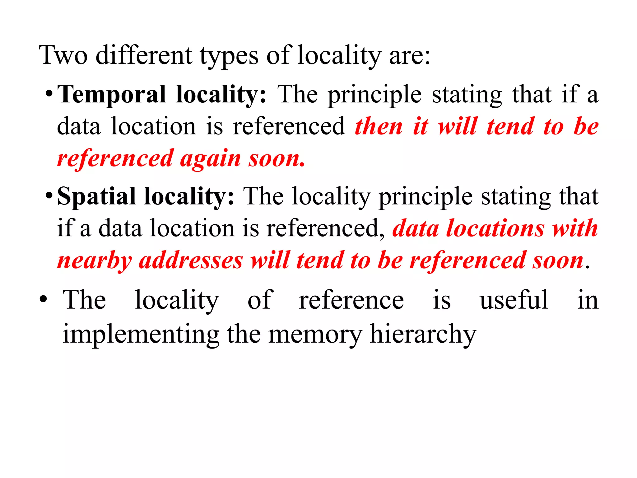 Two different types of locality are:
•Temporal locality: The principle stating that if a
data location is referenced then it will tend to be
referenced again soon.
•Spatial locality: The locality principle stating that
if a data location is referenced, data locations with
nearby addresses will tend to be referenced soon.
• The locality of reference is useful in
implementing the memory hierarchy
 