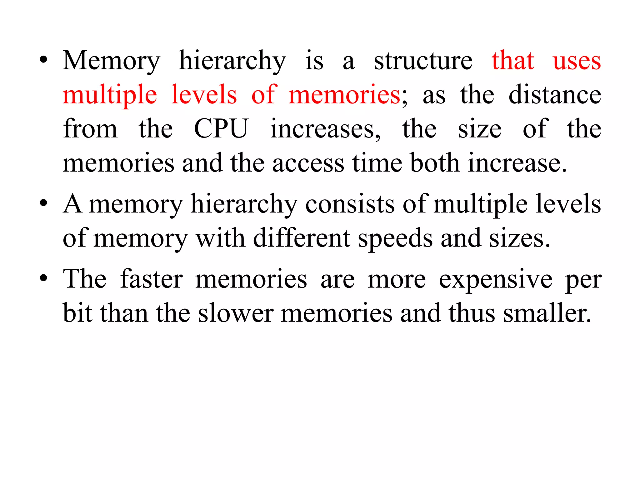 • Memory hierarchy is a structure that uses
multiple levels of memories; as the distance
from the CPU increases, the size of the
memories and the access time both increase.
• A memory hierarchy consists of multiple levels
of memory with different speeds and sizes.
• The faster memories are more expensive per
bit than the slower memories and thus smaller.
 