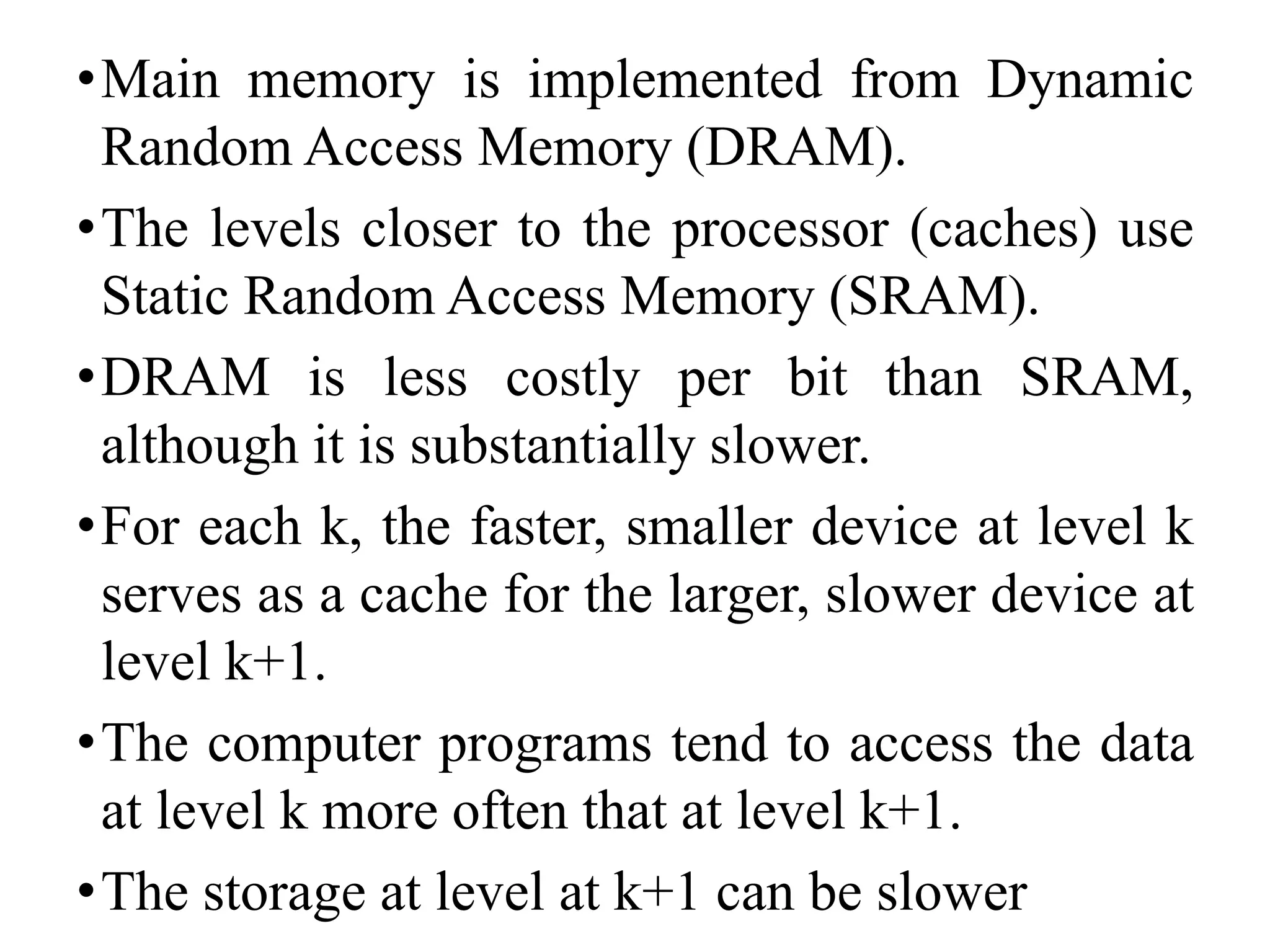 •Main memory is implemented from Dynamic
Random Access Memory (DRAM).
•The levels closer to the processor (caches) use
Static Random Access Memory (SRAM).
•DRAM is less costly per bit than SRAM,
although it is substantially slower.
•For each k, the faster, smaller device at level k
serves as a cache for the larger, slower device at
level k+1.
•The computer programs tend to access the data
at level k more often that at level k+1.
•The storage at level at k+1 can be slower
 