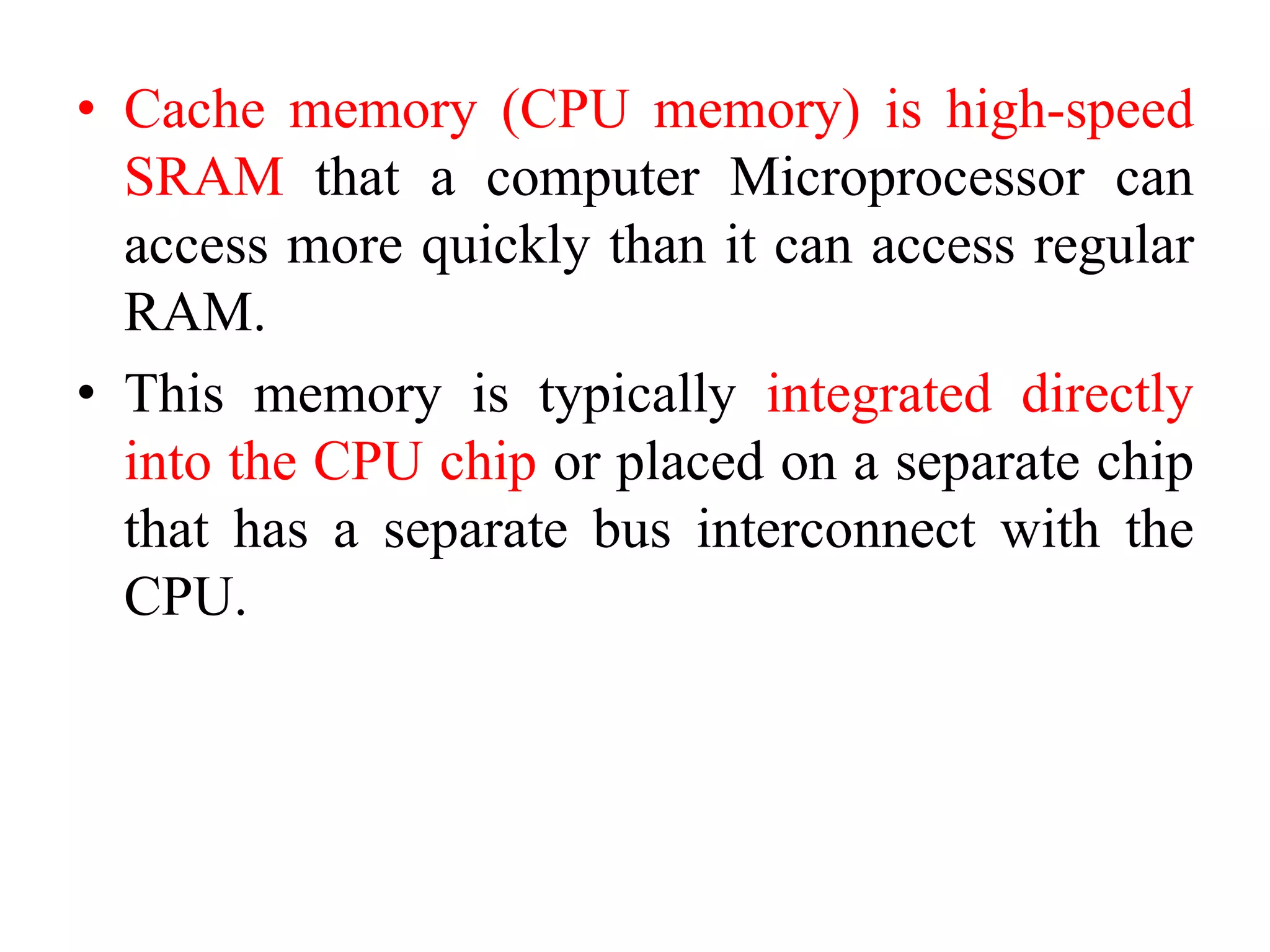 • Cache memory (CPU memory) is high-speed
SRAM that a computer Microprocessor can
access more quickly than it can access regular
RAM.
• This memory is typically integrated directly
into the CPU chip or placed on a separate chip
that has a separate bus interconnect with the
CPU.
 