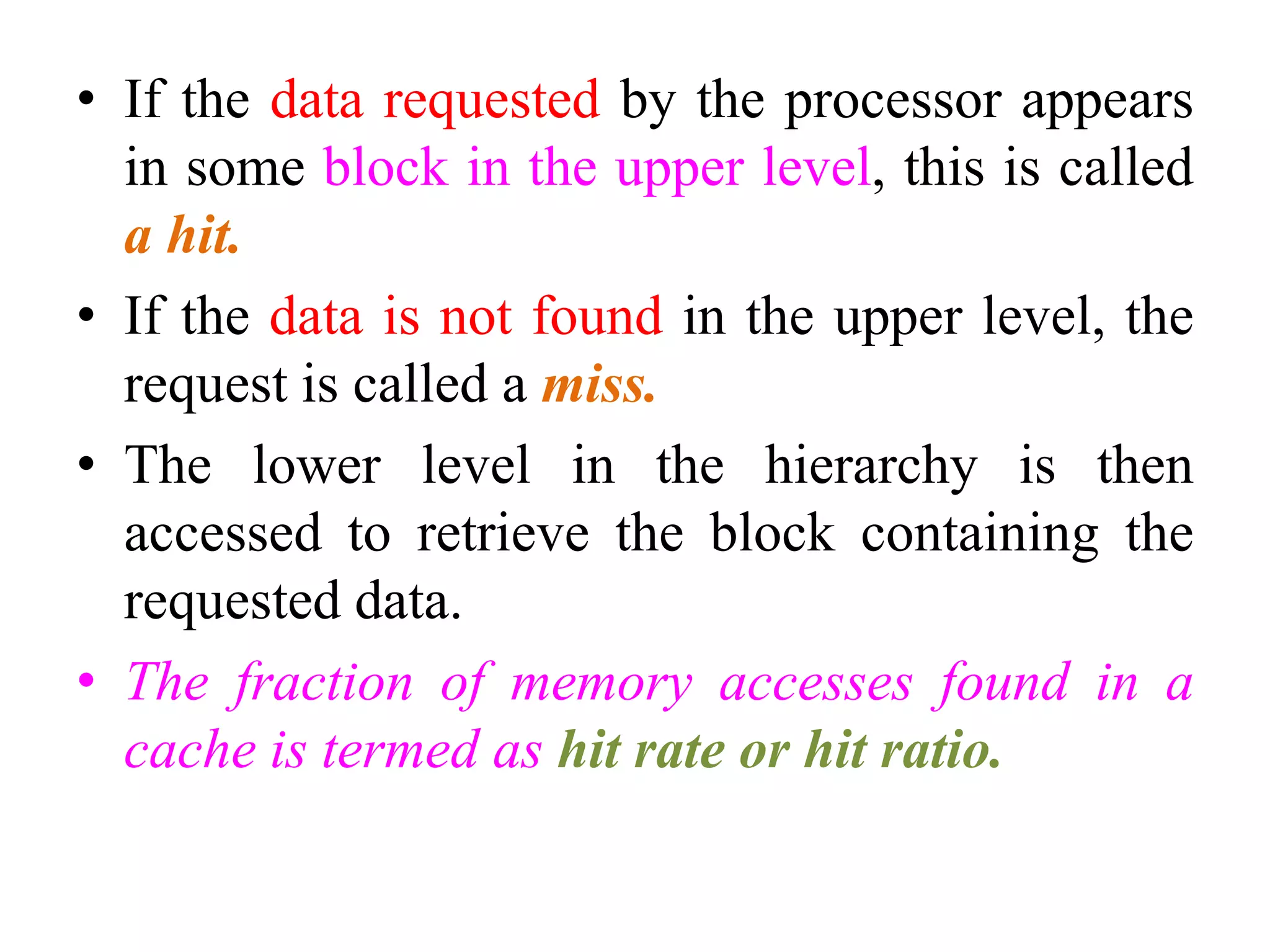 • If the data requested by the processor appears
in some block in the upper level, this is called
a hit.
• If the data is not found in the upper level, the
request is called a miss.
• The lower level in the hierarchy is then
accessed to retrieve the block containing the
requested data.
• The fraction of memory accesses found in a
cache is termed as hit rate or hit ratio.
 
