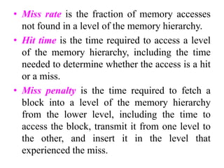 • Miss rate is the fraction of memory accesses
not found in a level of the memory hierarchy.
• Hit time is the time required to access a level
of the memory hierarchy, including the time
needed to determine whether the access is a hit
or a miss.
• Miss penalty is the time required to fetch a
block into a level of the memory hierarchy
from the lower level, including the time to
access the block, transmit it from one level to
the other, and insert it in the level that
experienced the miss.
 