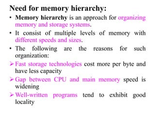 Need for memory hierarchy:
• Memory hierarchy is an approach for organizing
memory and storage systems.
• It consist of multiple levels of memory with
different speeds and sizes.
• The following are the reasons for such
organization:
Fast storage technologies cost more per byte and
have less capacity
Gap between CPU and main memory speed is
widening
Well-written programs tend to exhibit good
locality
 