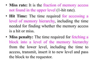 • Miss rate: It is the fraction of memory access
not found in the upper level (1-hit rate).
• Hit Time: The time required for accessing a
level of memory hierarchy, including the time
needed for finding whether the memory access
is a hit or miss.
• Miss penalty: The time required for fetching a
block into a level of the memory hierarchy
from the lower level, including the time to
access, transmit, insert it to new level and pass
the block to the requestor.
 