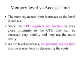 Memory level vs Access Time
• The memory access time increases as the level
increases.
• Since the CPU registers are located in very
close proximity to the CPU they can be
accessed very quickly and they are the more
costly.
• As the level increases, the memory access time
also increases thereby decreasing the costs.
 
