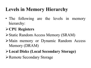 Levels in Memory Hierarchy
• The following are the levels in memory
hierarchy:
CPU Registers
Static Random Access Memory (SRAM)
Main memory or Dynamic Random Access
Memory (DRAM)
Local Disks (Local Secondary Storage)
Remote Secondary Storage
 