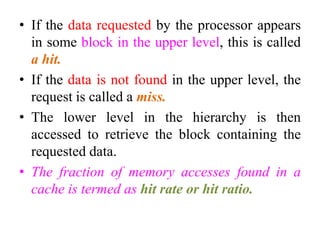 • If the data requested by the processor appears
in some block in the upper level, this is called
a hit.
• If the data is not found in the upper level, the
request is called a miss.
• The lower level in the hierarchy is then
accessed to retrieve the block containing the
requested data.
• The fraction of memory accesses found in a
cache is termed as hit rate or hit ratio.
 