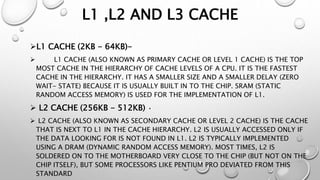 L1 ,L2 AND L3 CACHE
L1 CACHE (2KB - 64KB)-
 L1 CACHE (ALSO KNOWN AS PRIMARY CACHE OR LEVEL 1 CACHE) IS THE TOP
MOST CACHE IN THE HIERARCHY OF CACHE LEVELS OF A CPU. IT IS THE FASTEST
CACHE IN THE HIERARCHY. IT HAS A SMALLER SIZE AND A SMALLER DELAY (ZERO
WAIT- STATE) BECAUSE IT IS USUALLY BUILT IN TO THE CHIP. SRAM (STATIC
RANDOM ACCESS MEMORY) IS USED FOR THE IMPLEMENTATION OF L1.
 L2 CACHE (256KB - 512KB) •
 L2 CACHE (ALSO KNOWN AS SECONDARY CACHE OR LEVEL 2 CACHE) IS THE CACHE
THAT IS NEXT TO L1 IN THE CACHE HIERARCHY. L2 IS USUALLY ACCESSED ONLY IF
THE DATA LOOKING FOR IS NOT FOUND IN L1. L2 IS TYPICALLY IMPLEMENTED
USING A DRAM (DYNAMIC RANDOM ACCESS MEMORY). MOST TIMES, L2 IS
SOLDERED ON TO THE MOTHERBOARD VERY CLOSE TO THE CHIP (BUT NOT ON THE
CHIP ITSELF), BUT SOME PROCESSORS LIKE PENTIUM PRO DEVIATED FROM THIS
STANDARD
 
