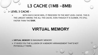 L3 CACHE (1MB -8MB)
 LEVEL 3 CACHE –
 WITH EACH CACHE MISS, IT PROCEEDS TO THE NEXT LEVEL CACHE. THIS IS
THE LARGEST AMONG THE ALL THE CACHE, EVEN THOUGH IT IS SLOWER, ITS STILL
FASTER THAN THE RAM.
VIRTUAL MEMORY
 VIRTUAL MEMORY IS IMAGINARY MEMORY
 IT GIVES YOU THE ILLUSION OF A MEMORY ARRANGEMENT THAT’S NOT
PHYSICALLY THERE.
 