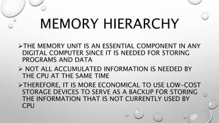 MEMORY HIERARCHY
THE MEMORY UNIT IS AN ESSENTIAL COMPONENT IN ANY
DIGITAL COMPUTER SINCE IT IS NEEDED FOR STORING
PROGRAMS AND DATA
 NOT ALL ACCUMULATED INFORMATION IS NEEDED BY
THE CPU AT THE SAME TIME
THEREFORE, IT IS MORE ECONOMICAL TO USE LOW-COST
STORAGE DEVICES TO SERVE AS A BACKUP FOR STORING
THE INFORMATION THAT IS NOT CURRENTLY USED BY
CPU
 