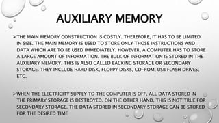 AUXILIARY MEMORY
THE MAIN MEMORY CONSTRUCTION IS COSTLY. THEREFORE, IT HAS TO BE LIMITED
IN SIZE. THE MAIN MEMORY IS USED TO STORE ONLY THOSE INSTRUCTIONS AND
DATA WHICH ARE TO BE USED IMMEDIATELY. HOWEVER, A COMPUTER HAS TO STORE
A LARGE AMOUNT OF INFORMATION. THE BULK OF INFORMATION IS STORED IN THE
AUXILIARY MEMORY. THIS IS ALSO CALLED BACKING STORAGE OR SECONDARY
STORAGE. THEY INCLUDE HARD DISK, FLOPPY DISKS, CD-ROM, USB FLASH DRIVES,
ETC.
WHEN THE ELECTRICITY SUPPLY TO THE COMPUTER IS OFF, ALL DATA STORED IN
THE PRIMARY STORAGE IS DESTROYED. ON THE OTHER HAND, THIS IS NOT TRUE FOR
SECONDARY STORAGE. THE DATA STORED IN SECONDARY STORAGE CAN BE STORED
FOR THE DESIRED TIME
 