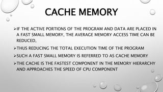 CACHE MEMORY
IF THE ACTIVE PORTIONS OF THE PROGRAM AND DATA ARE PLACED IN
A FAST SMALL MEMORY, THE AVERAGE MEMORY ACCESS TIME CAN BE
REDUCED,
THUS REDUCING THE TOTAL EXECUTION TIME OF THE PROGRAM
SUCH A FAST SMALL MEMORY IS REFERRED TO AS CACHE MEMORY
THE CACHE IS THE FASTEST COMPONENT IN THE MEMORY HIERARCHY
AND APPROACHES THE SPEED OF CPU COMPONENT
 