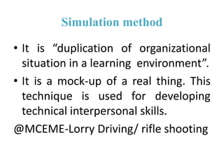 Simulation method
• It is “duplication of organizational
situation in a learning environment”.
• It is a mock-up of a real thing. This
technique is used for developing
technical interpersonal skills.
@MCEME-Lorry Driving/ rifle shooting
 