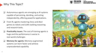 2
Why This Topic?
❑ Autonomous agents are emerging as AI systems
capable of perceiving, deciding, and acting
independently, offering powerful applications.
❑ From RL agents mastering chess and Atari
games to robots and LLMs tackling reasoning
and research tasks.
❑ Practicality issues: The cost of training agents is
huge and the performance is worse in
real-world challenges
❑ Memory for agents: Memory-augmented
systems can learn faster and achieve
unprecedented capability Generated by DALL-E
3
Generated by DALL-E 3
 