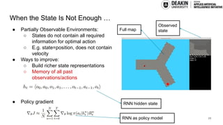 When the State Is Not Enough …
● Partially Observable Environments:
○ States do not contain all required
information for optimal action
○ E.g. state=position, does not contain
velocity
● Ways to improve:
○ Build richer state representations
○ Memory of all past
observations/actions
● Policy gradient
23
Full map
Observed
state
RNN hidden state
RNN as policy model
 