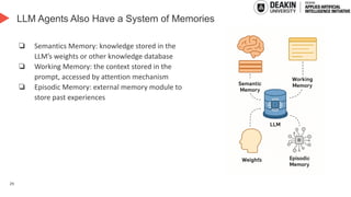 29
LLM Agents Also Have a System of Memories
❏ Semantics Memory: knowledge stored in the
LLM’s weights or other knowledge database
❏ Working Memory: the context stored in the
prompt, accessed by attention mechanism
❏ Episodic Memory: external memory module to
store past experiences
 
