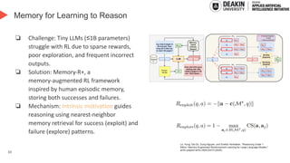 33
Memory for Learning to Reason
❏ Challenge: Tiny LLMs (≤1B parameters)
struggle with RL due to sparse rewards,
poor exploration, and frequent incorrect
outputs.
❏ Solution: Memory-R+, a
memory-augmented RL framework
inspired by human episodic memory,
storing both successes and failures.
❏ Mechanism: Intrinsic motivation guides
reasoning using nearest-neighbor
memory retrieval for success (exploit) and
failure (explore) patterns.
Le, Hung, Dai Do, Dung Nguyen, and Svetha Venkatesh. "Reasoning Under 1
Billion: Memory-Augmented Reinforcement Learning for Large Language Models."
arXiv preprint arXiv:2504.02273 (2025).
 