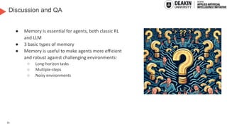 35
Discussion and QA
● Memory is essential for agents, both classic RL
and LLM
● 3 basic types of memory
● Memory is useful to make agents more efficient
and robust against challenging environments:
○ Long-horizon tasks
○ Multiple-steps
○ Noisy environments
Generated by DALL-E
3
 