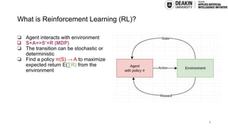 What is Reinforcement Learning (RL)?
❏ Agent interacts with environment
❏ S+A=>S’+R (MDP)
❏ The transition can be stochastic or
deterministic
❏ Find a policy π(S) → A to maximize
expected return E(∑R) from the
environment
5
 