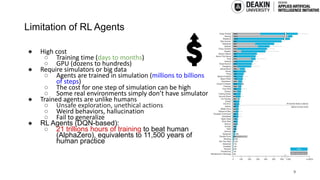 Limitation of RL Agents
● High cost
○ Training time (days to months)
○ GPU (dozens to hundreds)
● Require simulators or big data
○ Agents are trained in simulation (millions to billions
of steps)
○ The cost for one step of simulation can be high
○ Some real environments simply don’t have simulator
● Trained agents are unlike humans
○ Unsafe exploration, unethical actions
○ Weird behaviors, hallucination
○ Fail to generalize
● RL Agents (DQN-based):
○ 21 trillions hours of training to beat human
(AlphaZero), equivalents to 11,500 years of
human practice
9
 