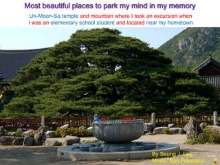 Most beautiful places to park my mind in my memory
  Un-Moon-Sa temple and mountain where I took an excursion when
 I was an elementary school student and located near my hometown.




                                                By Seung J. Lee
                                                Music: San Francisco
 