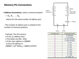 Memory Pin Connections
• Address Connections: select a memory location
where N is the total number of address pins
- The number of address pins is related to the
number of memory locations
Example: The 2K memory
o It has 11 address lines.
o The labels are (A0 - A10).
o If the start address is 10000H
so the end address is:
10000H + ((2*1024)10 = 800H)=107FFH
 