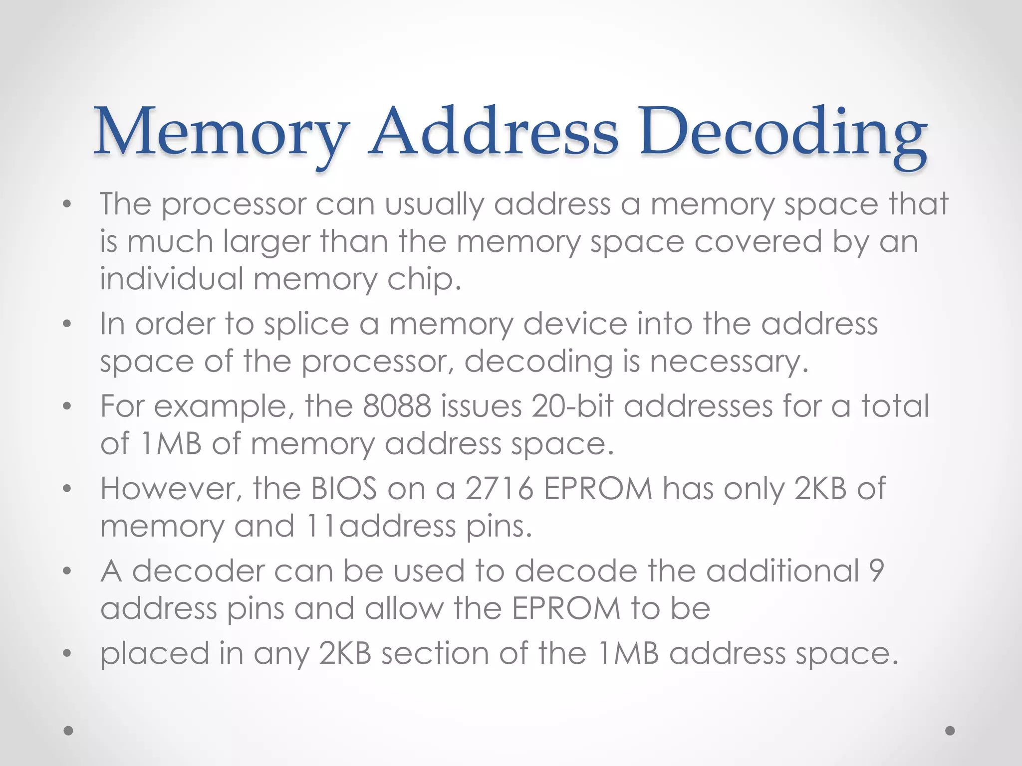 Memory Address Decoding
• The processor can usually address a memory space that
is much larger than the memory space covered by an
individual memory chip.
• In order to splice a memory device into the address
space of the processor, decoding is necessary.
• For example, the 8088 issues 20-bit addresses for a total
of 1MB of memory address space.
• However, the BIOS on a 2716 EPROM has only 2KB of
memory and 11address pins.
• A decoder can be used to decode the additional 9
address pins and allow the EPROM to be
• placed in any 2KB section of the 1MB address space.
 
