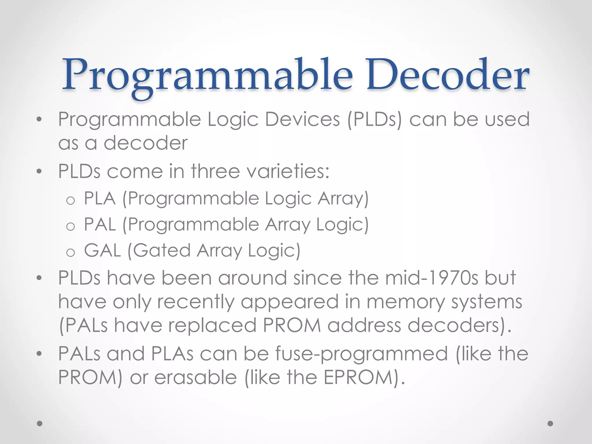 Programmable Decoder
• Programmable Logic Devices (PLDs) can be used
as a decoder
• PLDs come in three varieties:
o PLA (Programmable Logic Array)
o PAL (Programmable Array Logic)
o GAL (Gated Array Logic)
• PLDs have been around since the mid-1970s but
have only recently appeared in memory systems
(PALs have replaced PROM address decoders).
• PALs and PLAs can be fuse-programmed (like the
PROM) or erasable (like the EPROM).
 