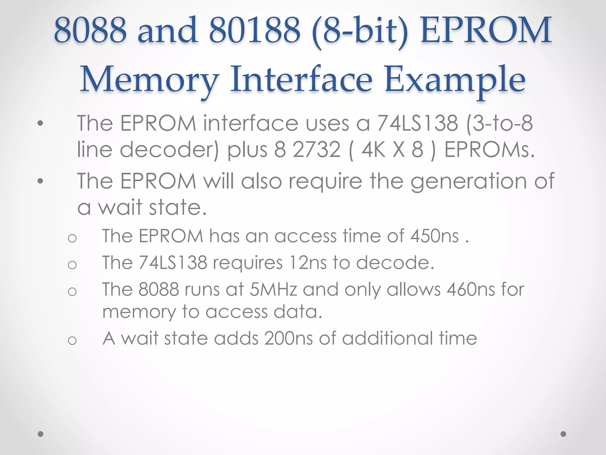 8088 and 80188 (8-bit) EPROM
Memory Interface Example
• The EPROM interface uses a 74LS138 (3-to-8
line decoder) plus 8 2732 ( 4K X 8 ) EPROMs.
• The EPROM will also require the generation of
a wait state.
o The EPROM has an access time of 450ns .
o The 74LS138 requires 12ns to decode.
o The 8088 runs at 5MHz and only allows 460ns for
memory to access data.
o A wait state adds 200ns of additional time
 
