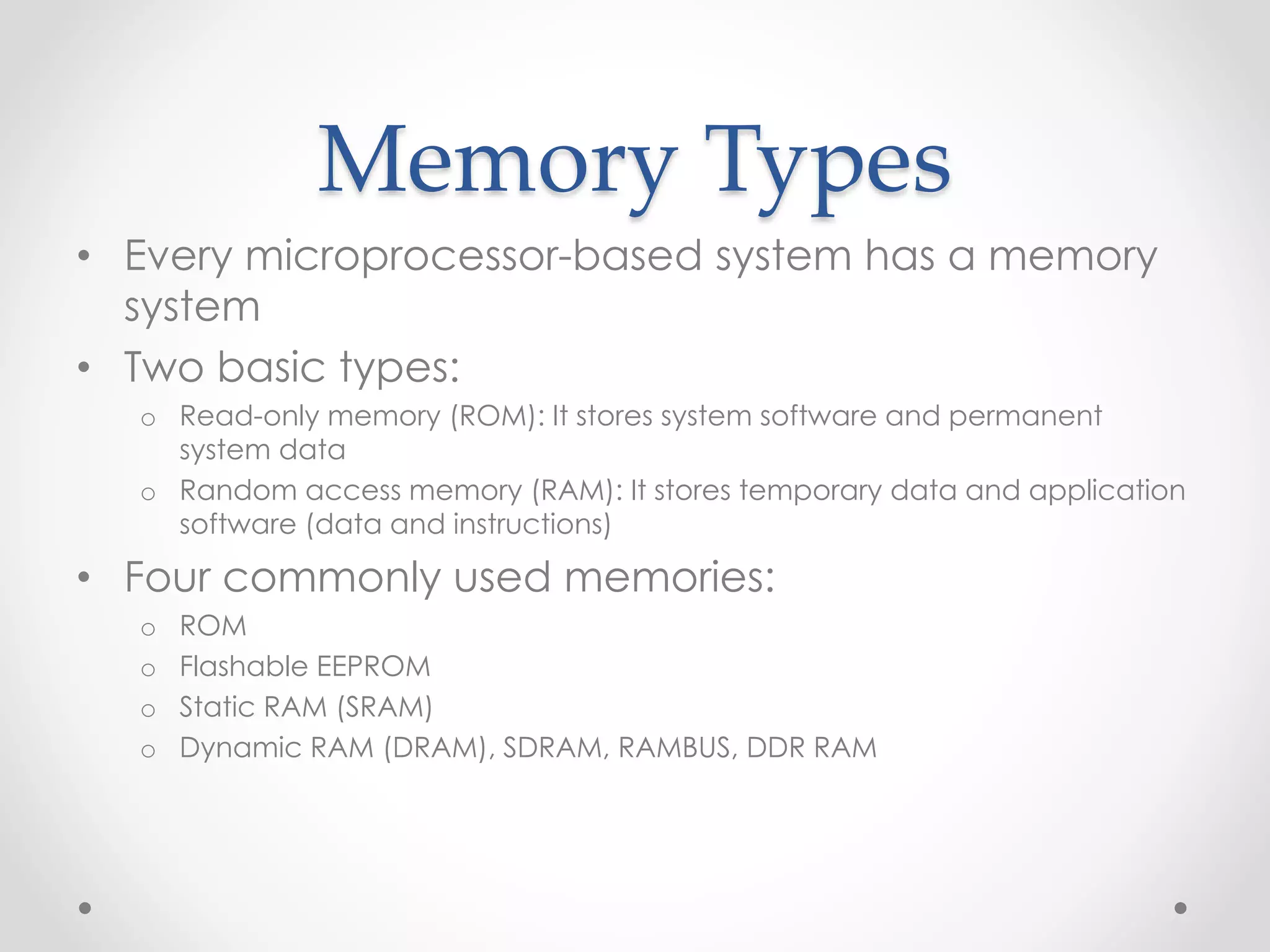 Memory Types
• Every microprocessor-based system has a memory
system
• Two basic types:
o Read-only memory (ROM): It stores system software and permanent
system data
o Random access memory (RAM): It stores temporary data and application
software (data and instructions)
• Four commonly used memories:
o ROM
o Flashable EEPROM
o Static RAM (SRAM)
o Dynamic RAM (DRAM), SDRAM, RAMBUS, DDR RAM
 