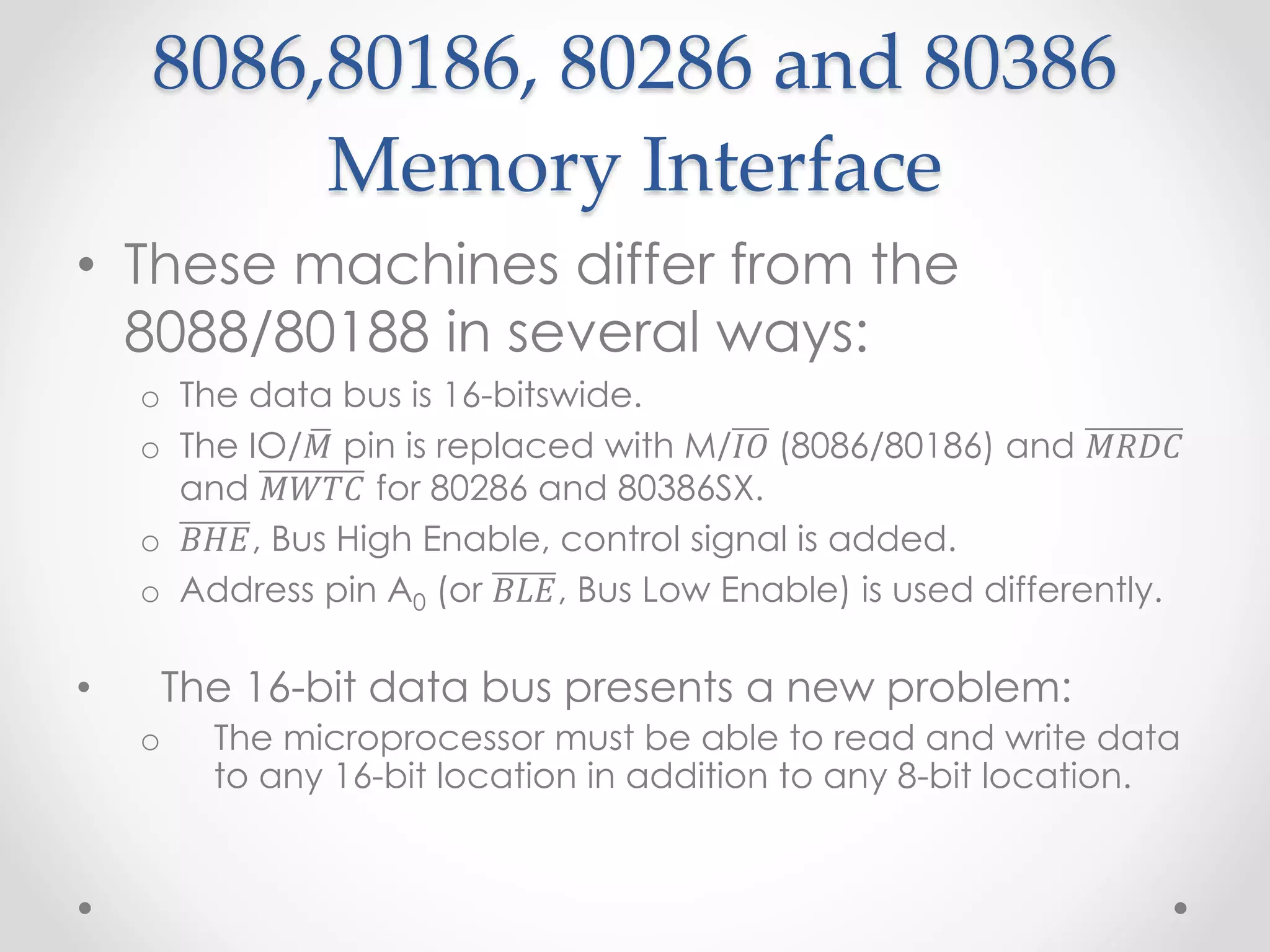 8086,80186, 80286 and 80386
Memory Interface
• These machines differ from the
8088/80188 in several ways:
o The data bus is 16-bitswide.
o The IO/𝑀 pin is replaced with M/𝐼𝑂 (8086/80186) and 𝑀𝑅𝐷𝐶
and 𝑀𝑊𝑇𝐶 for 80286 and 80386SX.
o 𝐵𝐻𝐸, Bus High Enable, control signal is added.
o Address pin A0 (or 𝐵𝐿𝐸, Bus Low Enable) is used differently.
• The 16-bit data bus presents a new problem:
o The microprocessor must be able to read and write data
to any 16-bit location in addition to any 8-bit location.
 