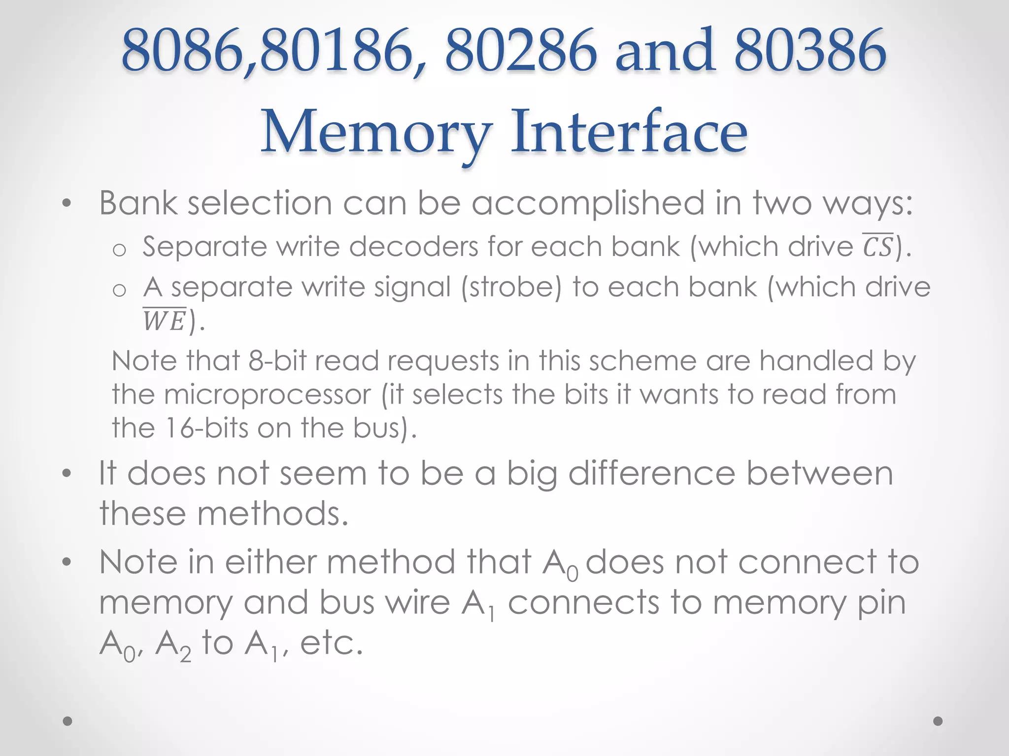 8086,80186, 80286 and 80386
Memory Interface
• Bank selection can be accomplished in two ways:
o Separate write decoders for each bank (which drive 𝐶𝑆).
o A separate write signal (strobe) to each bank (which drive
𝑊𝐸).
Note that 8-bit read requests in this scheme are handled by
the microprocessor (it selects the bits it wants to read from
the 16-bits on the bus).
• It does not seem to be a big difference between
these methods.
• Note in either method that A0 does not connect to
memory and bus wire A1 connects to memory pin
A0, A2 to A1, etc.
 