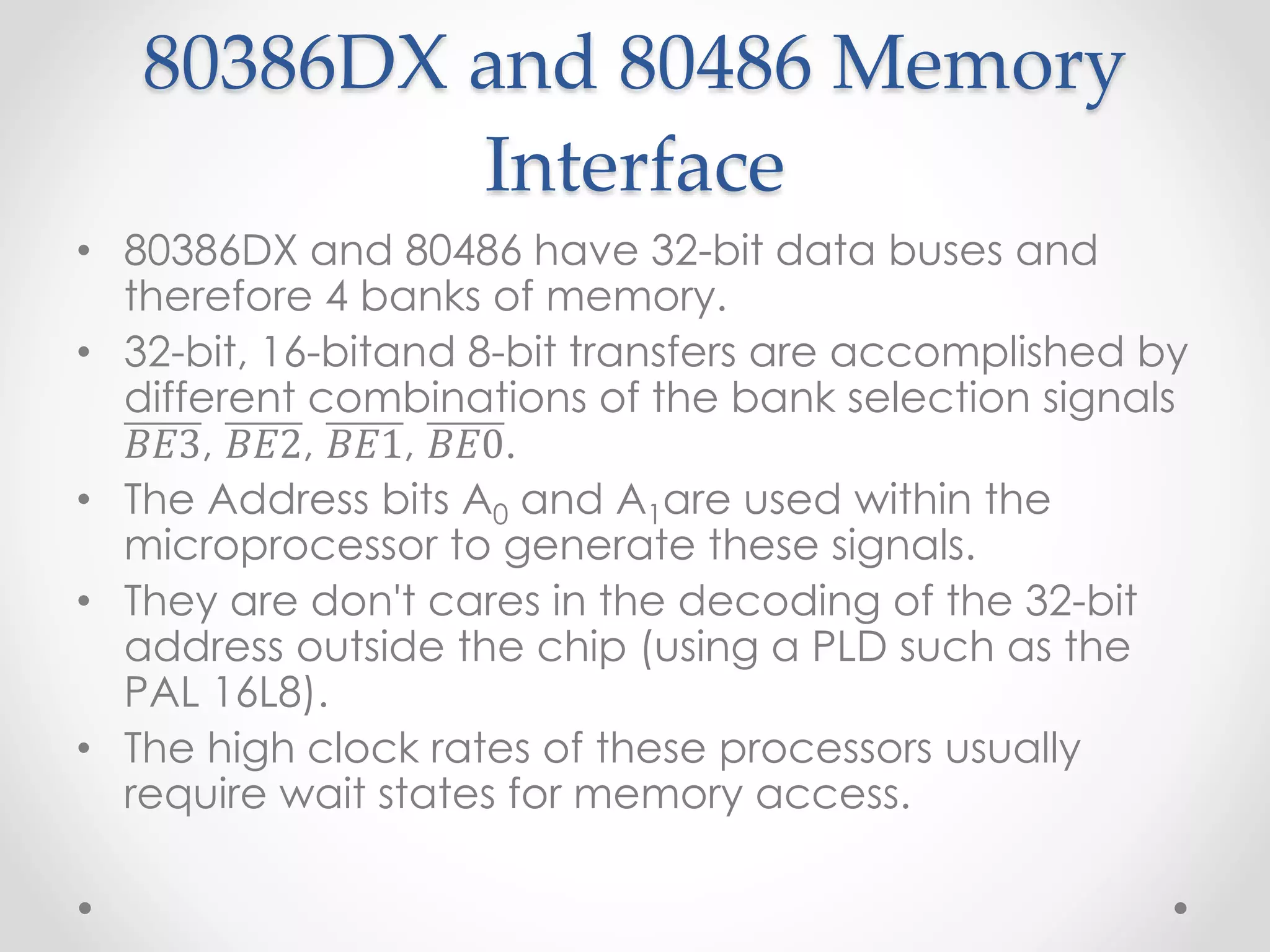 80386DX and 80486 Memory
Interface
• 80386DX and 80486 have 32-bit data buses and
therefore 4 banks of memory.
• 32-bit, 16-bitand 8-bit transfers are accomplished by
different combinations of the bank selection signals
𝐵𝐸3, 𝐵𝐸2, 𝐵𝐸1, 𝐵𝐸0.
• The Address bits A0 and A1are used within the
microprocessor to generate these signals.
• They are don't cares in the decoding of the 32-bit
address outside the chip (using a PLD such as the
PAL 16L8).
• The high clock rates of these processors usually
require wait states for memory access.
 